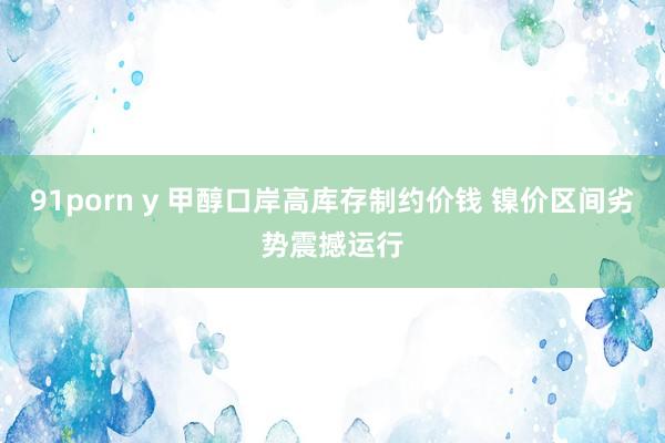 91porn y 甲醇口岸高库存制约价钱 镍价区间劣势震撼运行
