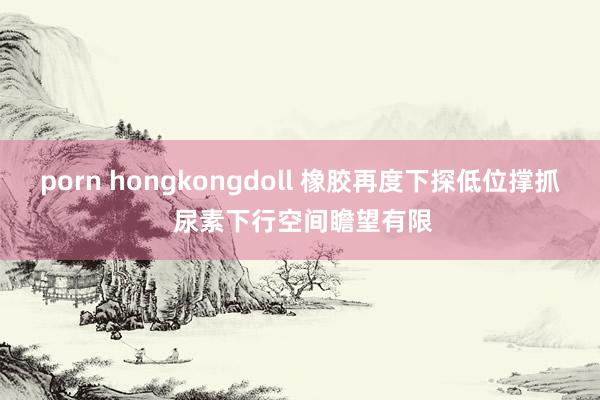 porn hongkongdoll 橡胶再度下探低位撑抓 尿素下行空间瞻望有限