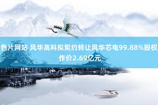 色片网站 风华高科拟契约转让风华芯电99.88%股权 作价2.69亿元