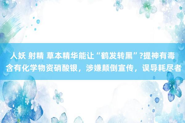 人妖 射精 草本精华能让“鹤发转黑”?提神有毒 含有化学物资硝酸银，涉嫌颠倒宣传，误导耗尽者