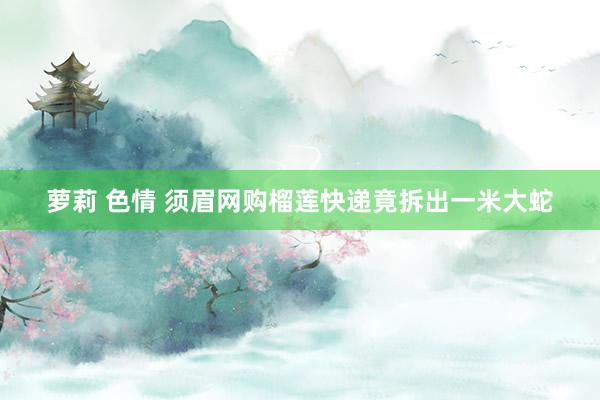 萝莉 色情 须眉网购榴莲快递竟拆出一米大蛇