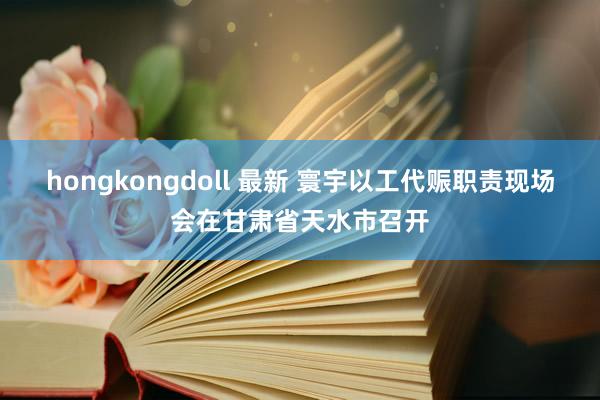 hongkongdoll 最新 寰宇以工代赈职责现场会在甘肃省天水市召开