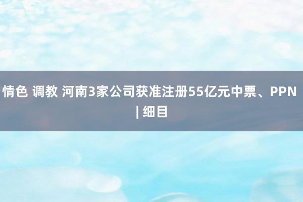 情色 调教 河南3家公司获准注册55亿元中票、PPN | 细目