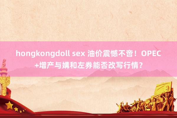 hongkongdoll sex 油价震憾不啻！OPEC+增产与媾和左券能否改写行情？