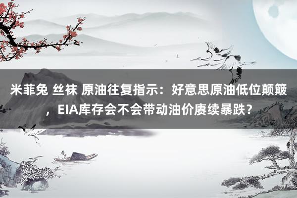 米菲兔 丝袜 原油往复指示：好意思原油低位颠簸，EIA库存会不会带动油价赓续暴跌？