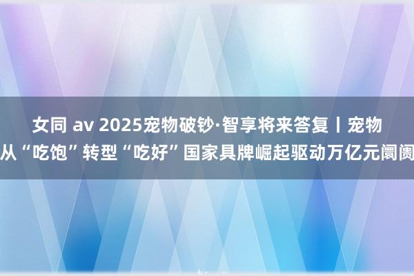 女同 av 2025宠物破钞·智享将来答复丨宠物从“吃饱”转型“吃好”国家具牌崛起驱动万亿元阛阓