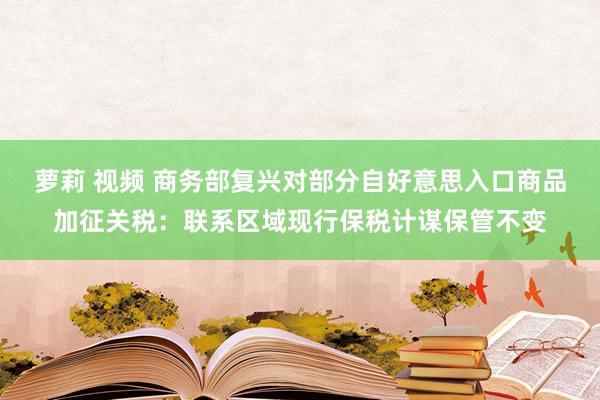 萝莉 视频 商务部复兴对部分自好意思入口商品加征关税：联系区域现行保税计谋保管不变