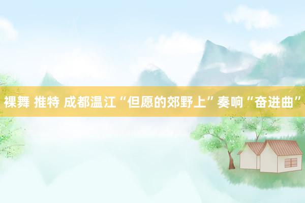 裸舞 推特 成都温江“但愿的郊野上”奏响“奋进曲”