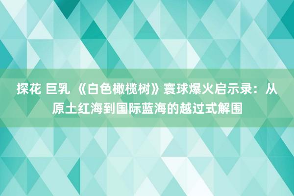 探花 巨乳 《白色橄榄树》寰球爆火启示录：从原土红海到国际蓝海的越过式解围