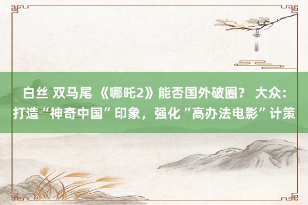 白丝 双马尾 《哪吒2》能否国外破圈？ 大众：打造“神奇中国”印象，强化“高办法电影”计策