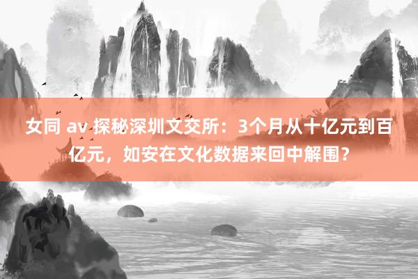 女同 av 探秘深圳文交所：3个月从十亿元到百亿元，如安在文化数据来回中解围？