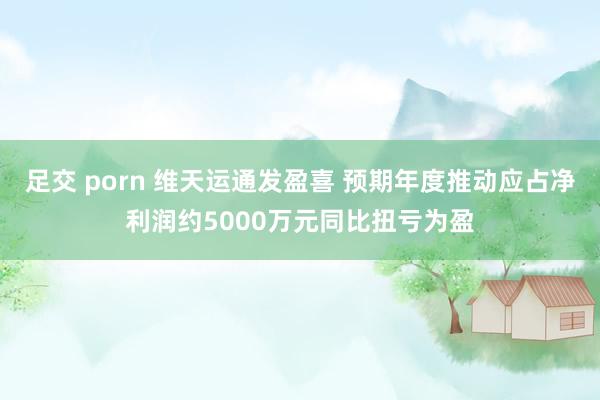 足交 porn 维天运通发盈喜 预期年度推动应占净利润约5000万元同比扭亏为盈