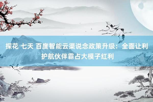 探花 七天 百度智能云渠说念政策升级：全面让利 护航伙伴霸占大模子红利