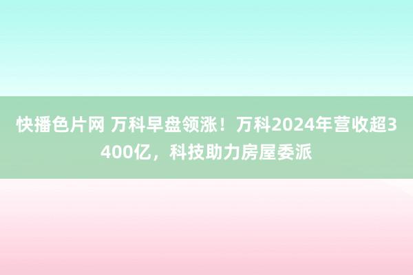快播色片网 万科早盘领涨！万科2024年营收超3400亿，科技助力房屋委派