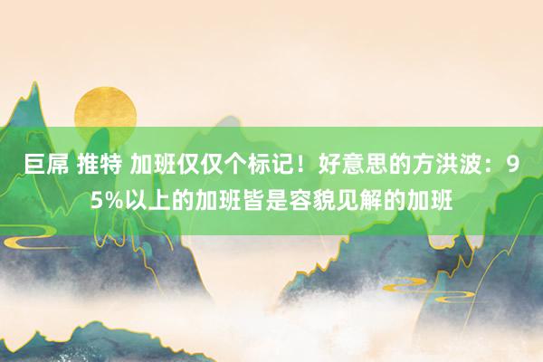 巨屌 推特 加班仅仅个标记！好意思的方洪波：95%以上的加班皆是容貌见解的加班