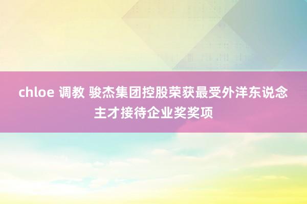chloe 调教 骏杰集团控股荣获最受外洋东说念主才接待企业奖奖项