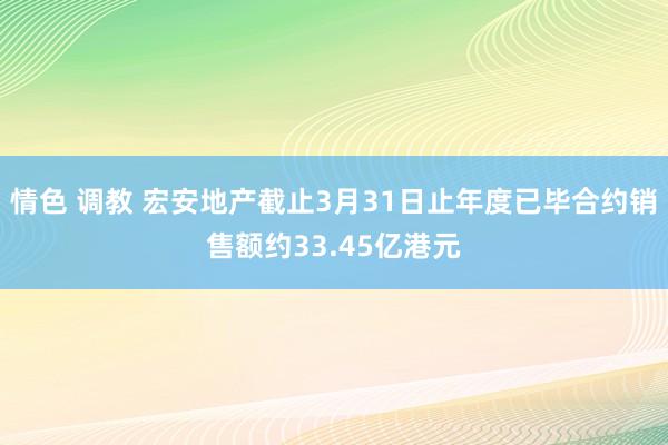 情色 调教 宏安地产截止3月31日止年度已毕合约销售额约33.45亿港元